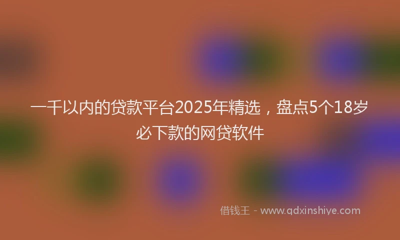 一千以内的贷款平台2025年精选，盘点5个18岁必下款的网贷软件