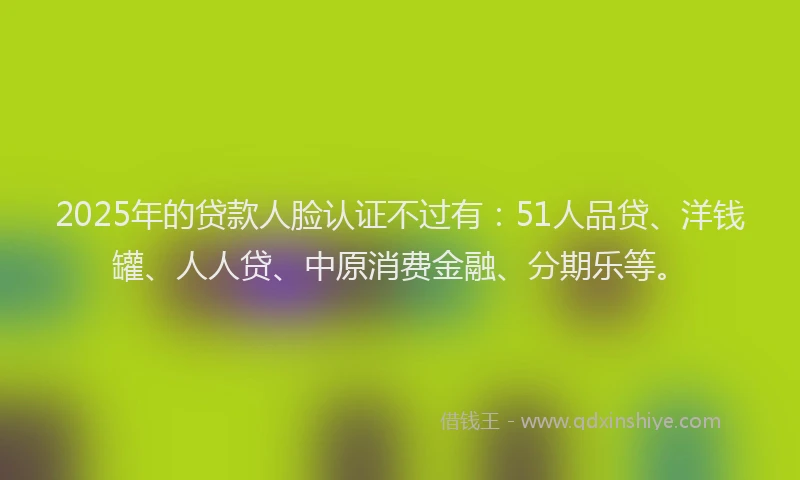 2025年的贷款人脸认证不过有：51人品贷、洋钱罐、人人贷、中原消费金融、分期乐等。