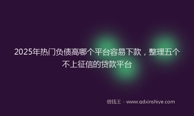 2025年热门负债高哪个平台容易下款，整理五个不上征信的贷款平台