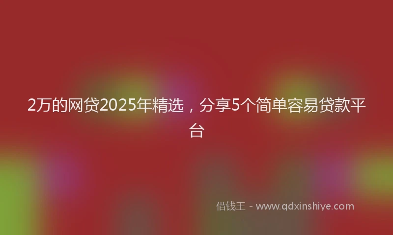 2万的网贷2025年精选，分享5个简单容易贷款平台