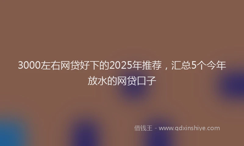 3000左右网贷好下的2025年推荐，汇总5个今年放水的网贷口子