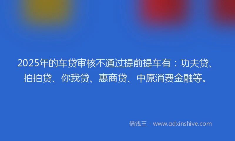 2025年的车贷审核不通过提前提车有：功夫贷、拍拍贷、你我贷、惠商贷、中原消费金融等。