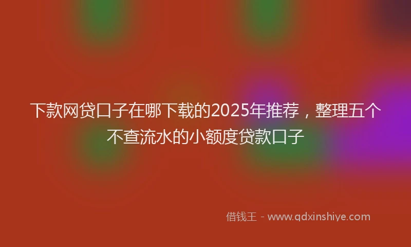 下款网贷口子在哪下载的2025年推荐，整理五个不查流水的小额度贷款口子