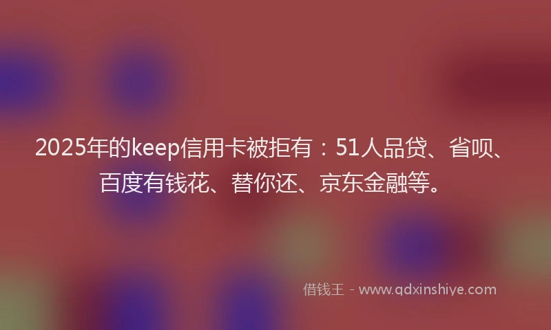 2025年的keep信用卡被拒有：51人品贷、省呗、百度有钱花、替你还、京东金融等。