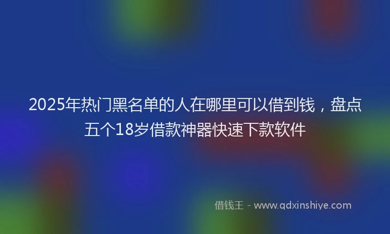 2025年热门黑名单的人在哪里可以借到钱，盘点五个18岁借款神器快速下款软件