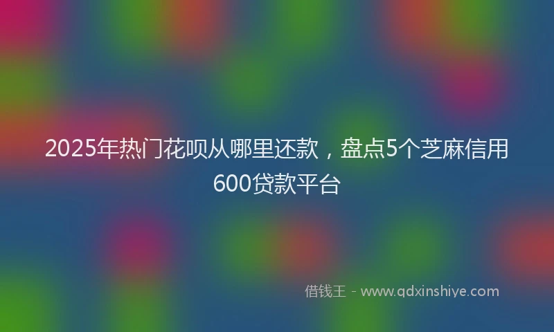 2025年热门花呗从哪里还款，盘点5个芝麻信用600贷款平台