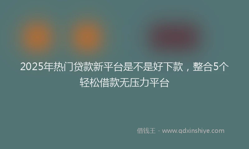 2025年热门贷款新平台是不是好下款，整合5个轻松借款无压力平台