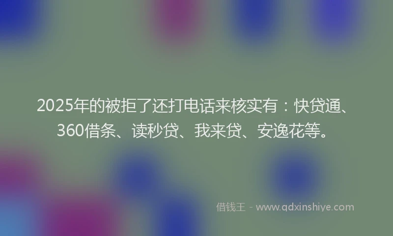 2025年的被拒了还打电话来核实有：快贷通、360借条、读秒贷、我来贷、安逸花等。