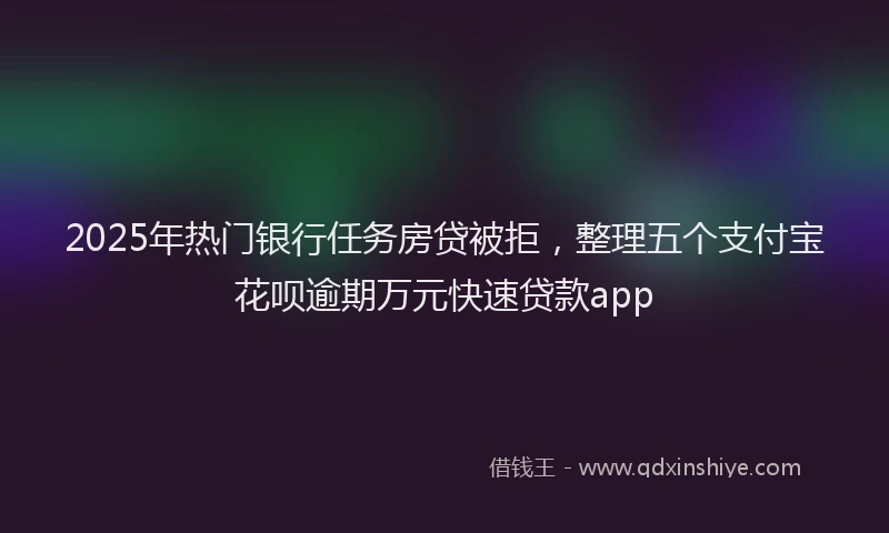 2025年热门银行任务房贷被拒，整理五个支付宝花呗逾期万元快速贷款app