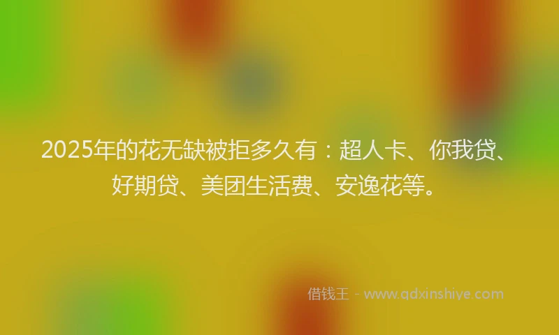 2025年的花无缺被拒多久有：超人卡、你我贷、好期贷、美团生活费、安逸花等。