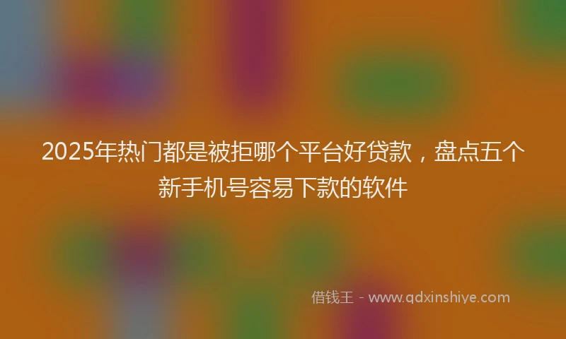 2025年热门都是被拒哪个平台好贷款，盘点五个新手机号容易下款的软件