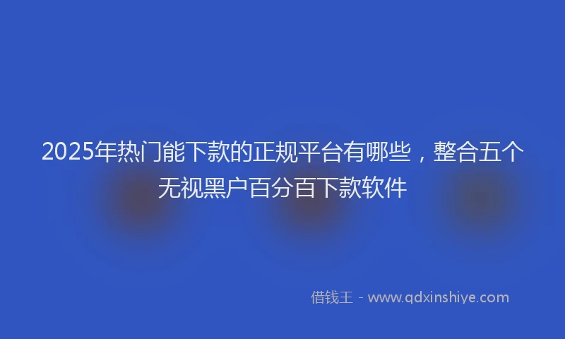 2025年热门能下款的正规平台有哪些，整合五个无视黑户百分百下款软件