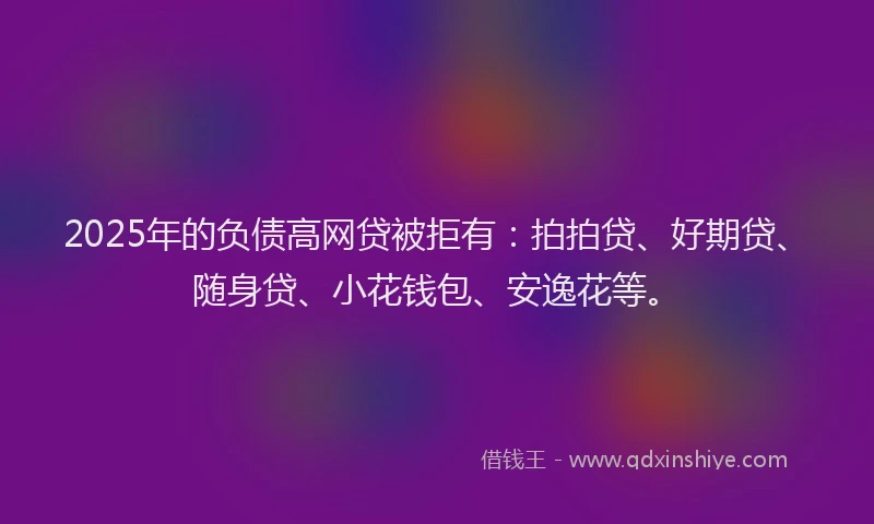 2025年的负债高网贷被拒有：拍拍贷、好期贷、随身贷、小花钱包、安逸花等。