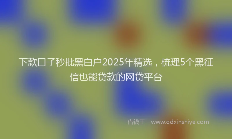 下款口子秒批黑白户2025年精选，梳理5个黑征信也能贷款的网贷平台