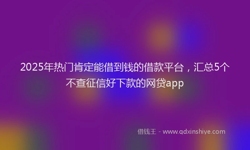 2025年热门肯定能借到钱的借款平台，汇总5个不查征信好下款的网贷app
