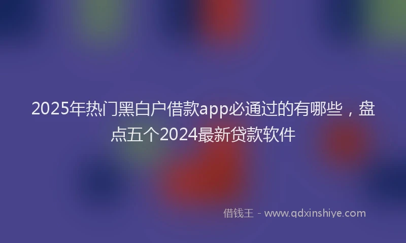 2025年热门黑白户借款app必通过的有哪些，盘点五个2024最新贷款软件