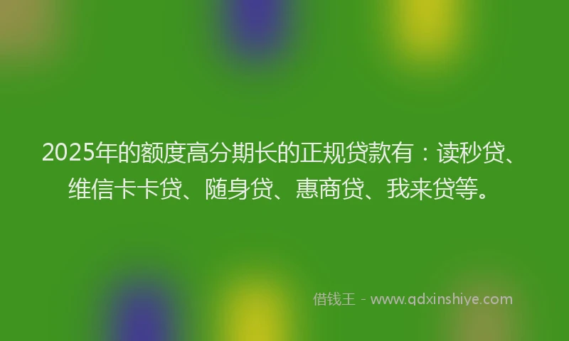 2025年的额度高分期长的正规贷款有：读秒贷、维信卡卡贷、随身贷、惠商贷、我来贷等。