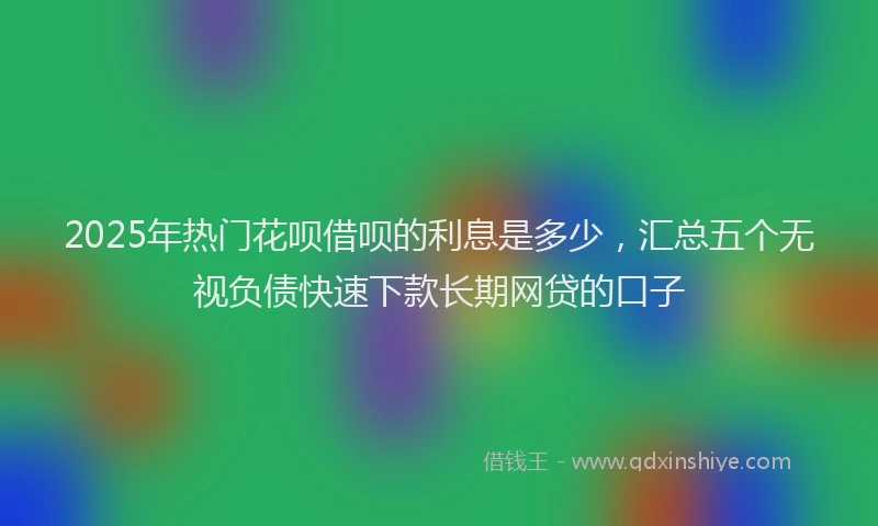 2025年热门花呗借呗的利息是多少，汇总五个无视负债快速下款长期网贷的口子