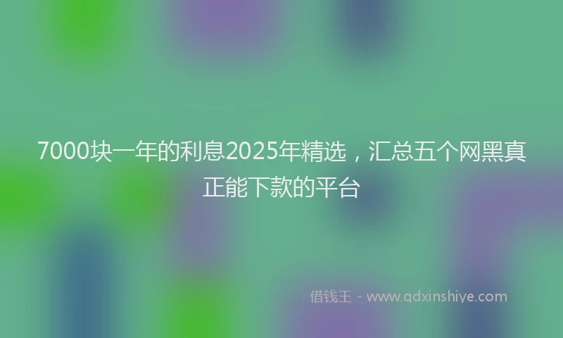 7000块一年的利息2025年精选，汇总五个网黑真正能下款的平台
