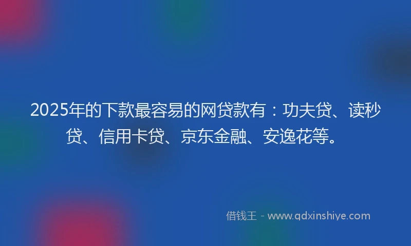 2025年的下款最容易的网贷款有：功夫贷、读秒贷、信用卡贷、京东金融、安逸花等。
