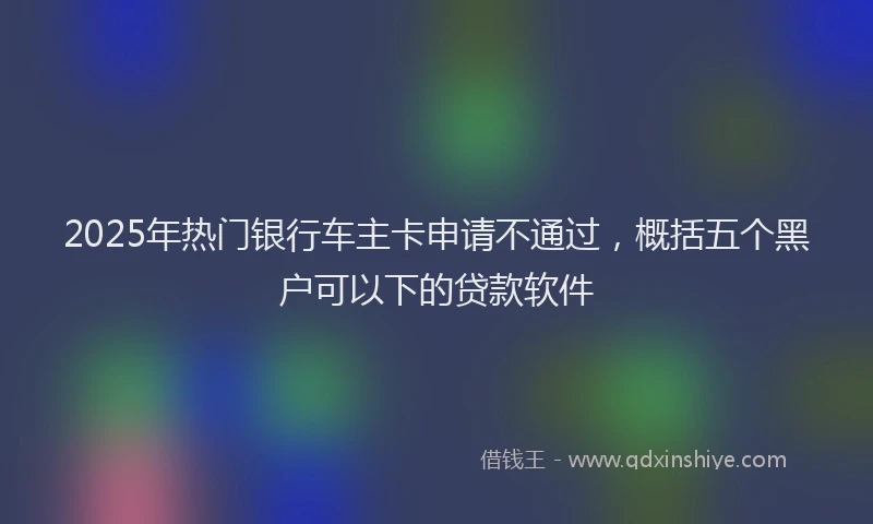 2025年热门银行车主卡申请不通过，概括五个黑户可以下的贷款软件