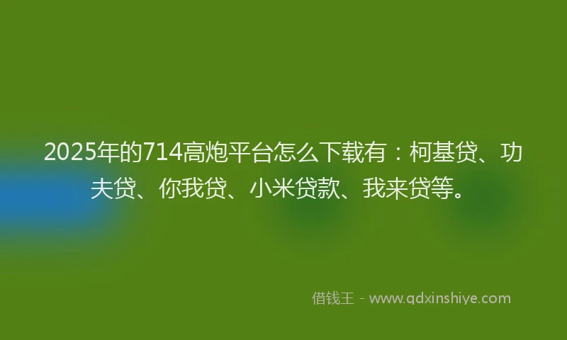 2025年的714高炮平台怎么下载有：柯基贷、功夫贷、你我贷、小米贷款、我来贷等。