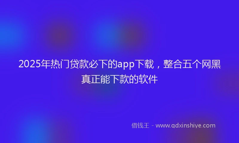 2025年热门贷款必下的app下载，整合五个网黑真正能下款的软件