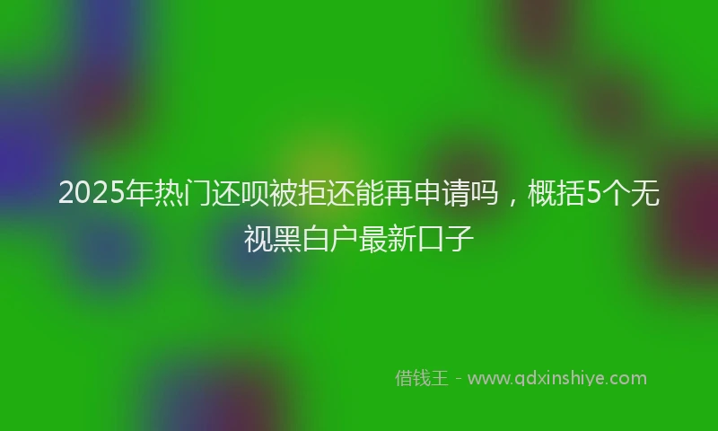 2025年热门还呗被拒还能再申请吗，概括5个无视黑白户最新口子