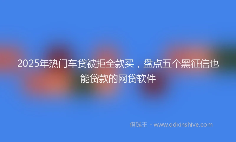 2025年热门车贷被拒全款买，盘点五个黑征信也能贷款的网贷软件