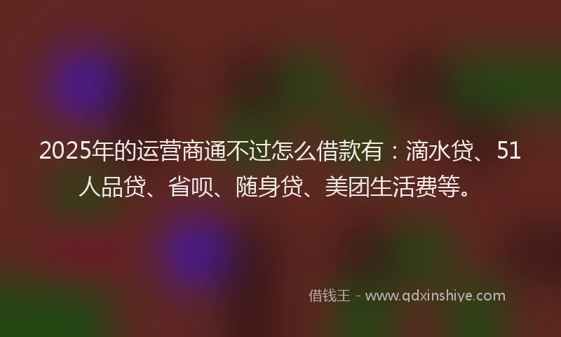 2025年的运营商通不过怎么借款有：滴水贷、51人品贷、省呗、随身贷、美团生活费等。