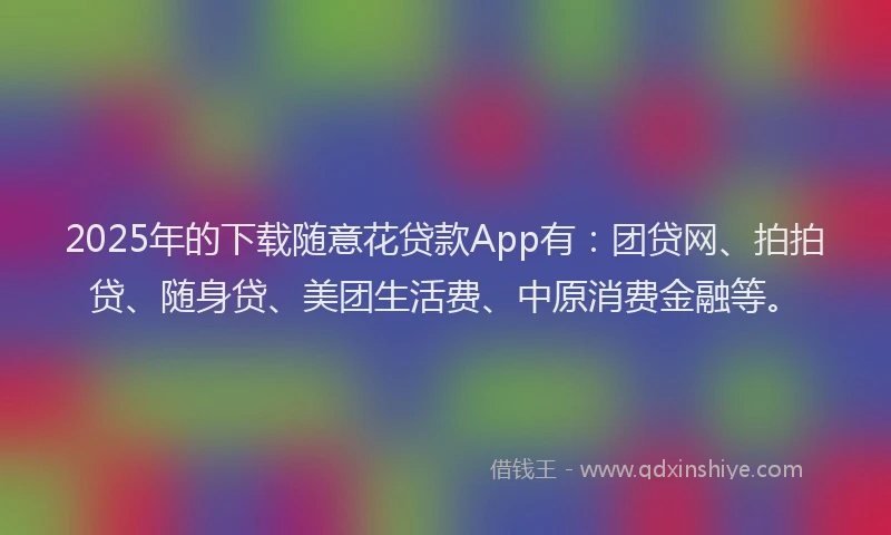 2025年的下载随意花贷款App有：团贷网、拍拍贷、随身贷、美团生活费、中原消费金融等。