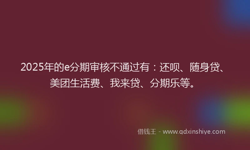 2025年的e分期审核不通过有：还呗、随身贷、美团生活费、我来贷、分期乐等。