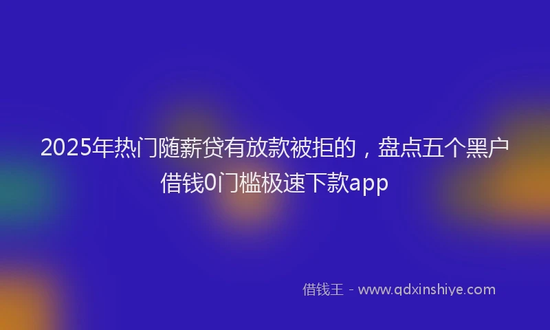 2025年热门随薪贷有放款被拒的，盘点五个黑户借钱0门槛极速下款app