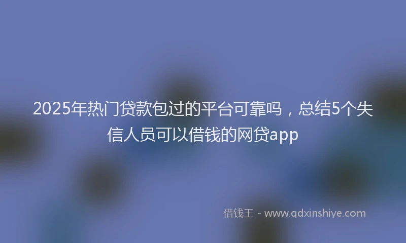 2025年热门贷款包过的平台可靠吗，总结5个失信人员可以借钱的网贷app