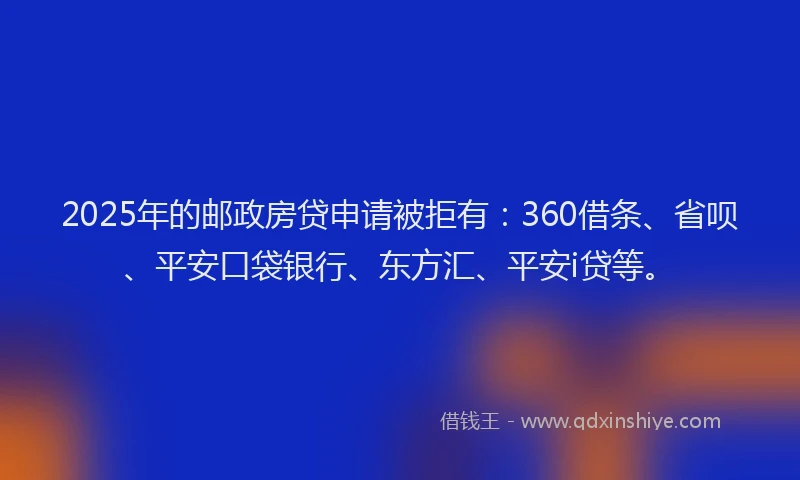 2025年的邮政房贷申请被拒有：360借条、省呗、平安口袋银行、东方汇、平安i贷等。
