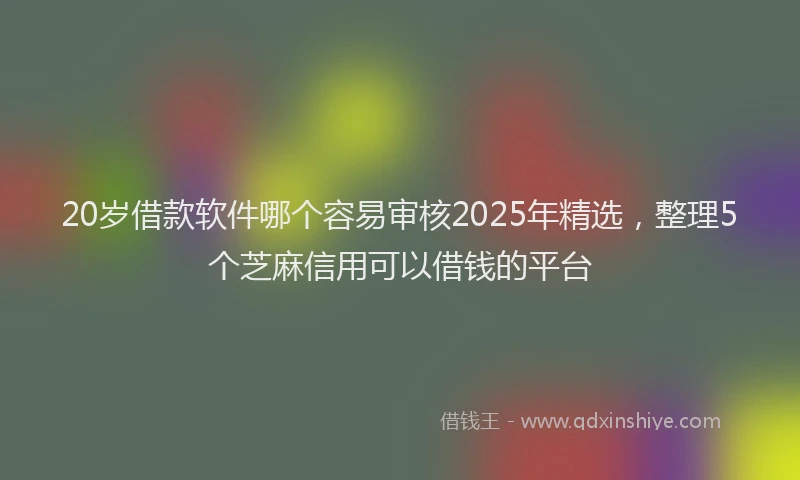 20岁借款软件哪个容易审核2025年精选，整理5个芝麻信用可以借钱的平台