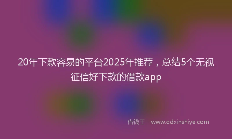 20年下款容易的平台2025年推荐，总结5个无视征信好下款的借款app