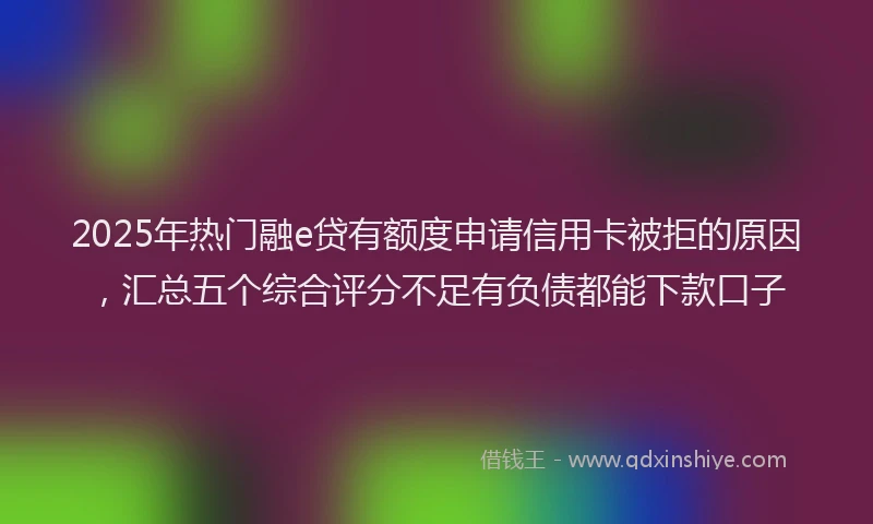 2025年热门融e贷有额度申请信用卡被拒的原因，汇总五个综合评分不足有负债都能下款口子
