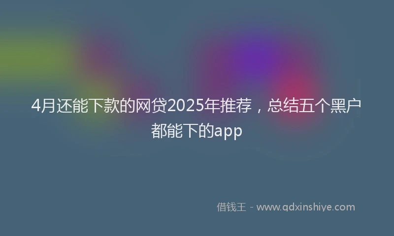 4月还能下款的网贷2025年推荐，总结五个黑户都能下的app
