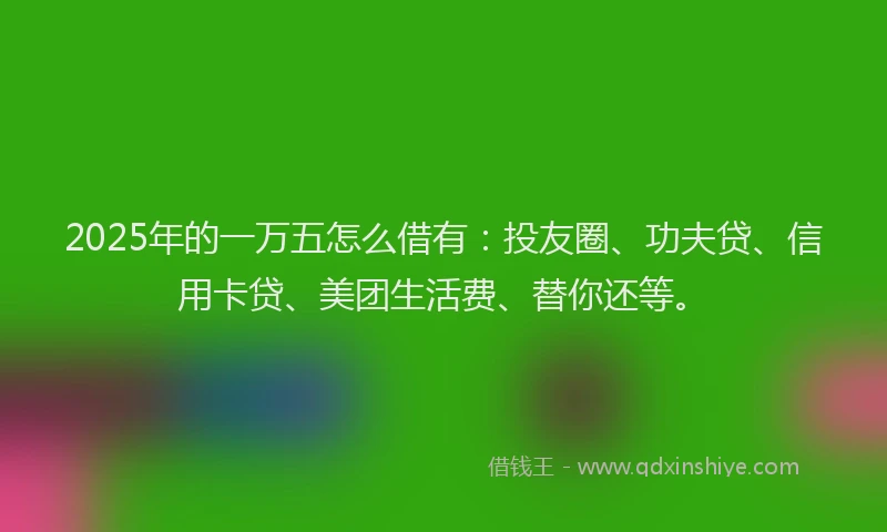 2025年的一万五怎么借有：投友圈、功夫贷、信用卡贷、美团生活费、替你还等。
