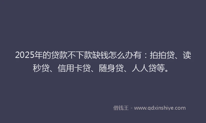 2025年的贷款不下款缺钱怎么办有：拍拍贷、读秒贷、信用卡贷、随身贷、人人贷等。
