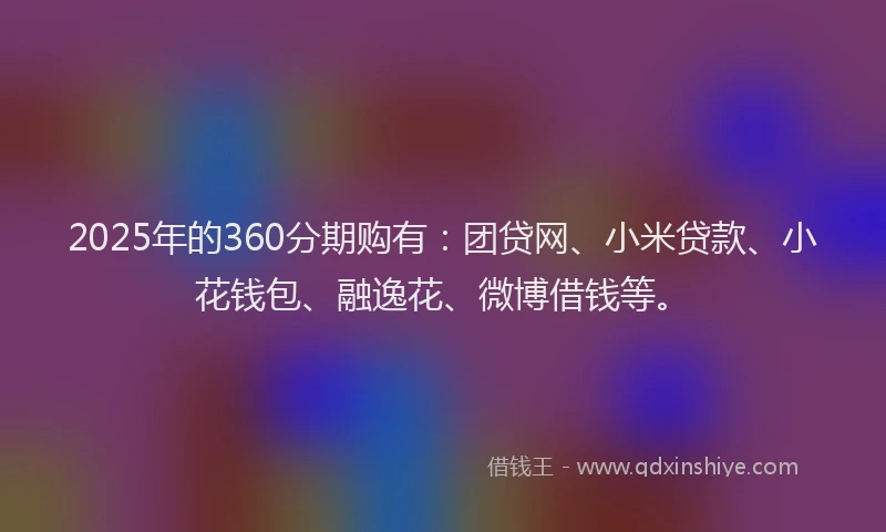 2025年的360分期购有：团贷网、小米贷款、小花钱包、融逸花、微博借钱等。