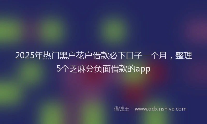 2025年热门黑户花户借款必下口子一个月，整理5个芝麻分负面借款的app