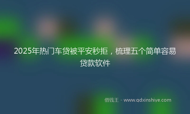 2025年热门车贷被平安秒拒，梳理五个简单容易贷款软件
