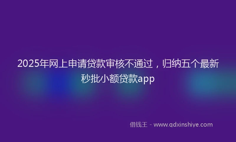 2025年网上申请贷款审核不通过，归纳五个最新秒批小额贷款app