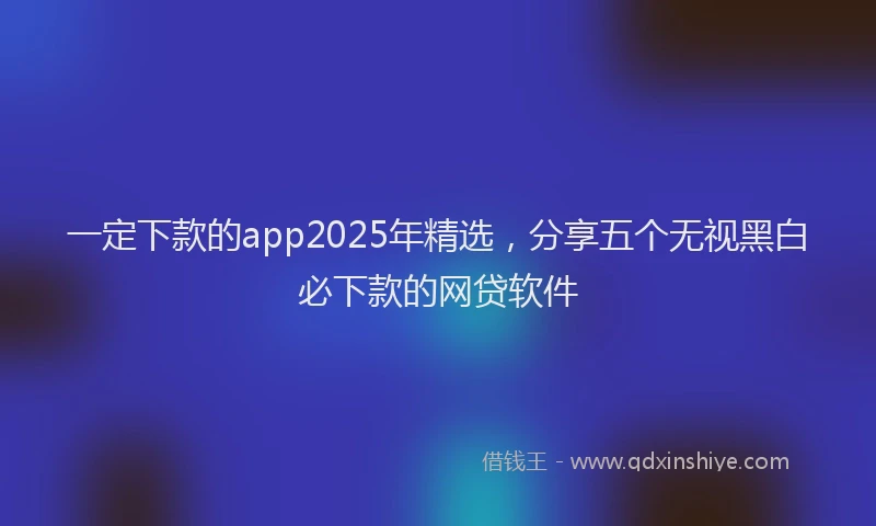 一定下款的app2025年精选，分享五个无视黑白必下款的网贷软件