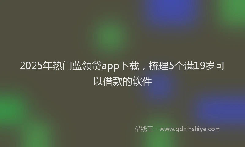 2025年热门蓝领贷app下载，梳理5个满19岁可以借款的软件