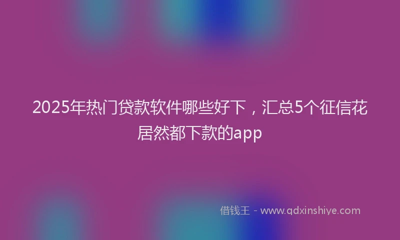 2025年热门贷款软件哪些好下，汇总5个征信花居然都下款的app