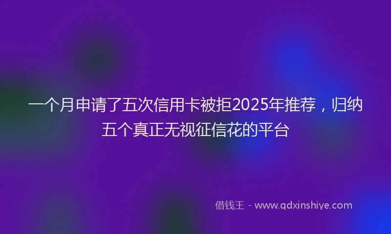 一个月申请了五次信用卡被拒2025年推荐，归纳五个真正无视征信花的平台
