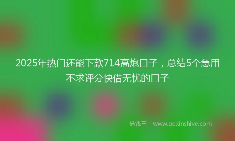 2025年热门还能下款714高炮口子，总结5个急用不求评分快借无忧的口子